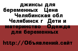 джинсы для беременных › Цена ­ 1 000 - Челябинская обл., Челябинск г. Дети и материнство » Одежда для беременных   